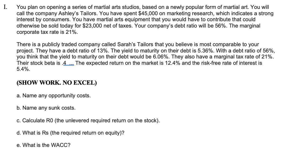 I.
You plan on opening a series of martial arts studios, based on a newly popular form of martial art. You will
call the company Ashley's Tailors. You have spent $45,000 on marketing research, which indicates a strong
interest by consumers. You have martial arts equipment that you would have to contribute that could
otherwise be sold today for $23,000 net of taxes. Your company's debt ratio will be 56%. The marginal
corporate tax rate is 21%.
There is a publicly traded company called Sarah's Tailors that you believe is most comparable to your
project. They have a debt ratio of 13%. The yield to maturity on their debt is 5.36%. With a debt ratio of 56%,
you think that the yield to maturity on their debt would be 6.06%. They also have a marginal tax rate of 21%.
Their stock beta is .4
5.4%.
The expected return on the market is 12.4% and the risk-free rate of interest is
பி
(SHOW WORK. NO EXCEL)
a. Name any opportunity costs.
b. Name any sunk costs.
c. Calculate RO (the unlevered required return on the stock).
d. What is Rs (the required return on equity)?
e. What is the WACC?
