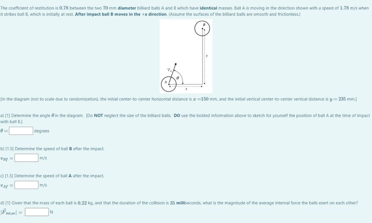 The coefficient of restitution is 0.78 between the two 70 mm diameter billiard balls A and B which have identical masses. Ball A is moving in the direction shown with a speed of 1.78 m/s when
it strikes ball B, which is initially at rest. After impact ball B moves in the +x direction. (Assume the surfaces of the billiard balls are smooth and frictionless.)
[In the diagram (not to scale due to randomization), the initial center-to-center horizontal distance is x =150 mm, and the initial vertical center-to-center vertical distance is y = 235 mm.]
a) [1] Determine the angle 0 in the diagram. [Do NOT neglect the size of the billiard balls. DO use the bolded information above to sketch for yourself the position of ball A at the time of impact
with ball B.]
degrees
b) [1.5] Determine the speed of ball B after the impact.
VBf =
m/s
c) [1.5] Determine the speed of ball A after the impact.
VAf =
m/s
d) [1] Given that the mass of each ball is 0.22 kg, and that the duration of the collision is 35 milliseconds, what is the magnitude of the average internal force the balls exert on each other?
Fint,av| =
