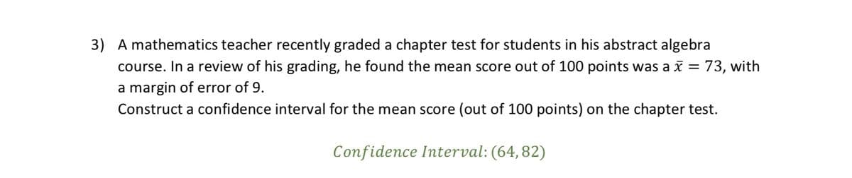 3) A mathematics teacher recently graded a chapter test for students in his abstract algebra
course. In a review of his grading, he found the mean score out of 100 points was a x = 73, with
a margin of error of 9.
Construct a confidence interval for the mean score (out of 100 points) on the chapter test.
Confidence Interval: (64, 82)