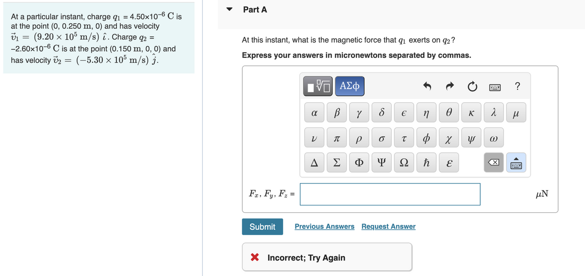 Part A
At a particular instant, charge q1 = 4.50x10-6 C is
at the point (0, 0.250 m, 0) and has velocity
(9.20 × 105 m/s) î. Charge q2 =
-2.60x10-6 C is at the point (0.150 m, 0, 0) and
has velocity v2 =
At this instant, what is the magnetic force that qi exerts on q2?
Express your answers in micronewtons separated by commas.
(-5.30 x 105 m/s) j.
Hν ΑΣφ
?
K
IT
A
Σ
Ф
Ω
Fa, Fy, F; =
µN
%3D
Submit
Previous Answers Request Answer
X Incorrect; Try Again
圓
