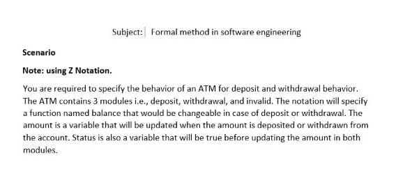 Subject: Formal method in software engineering
Scenario
Note: using Z Notation.
You are required to specify the behavior of an ATM for deposit and withdrawal behavior.
The ATM contains 3 modules i.e., deposit, withdrawal, and invalid. The notation will specify
a function named balance that would be changeable in case of deposit or withdrawal. The
amount is a variable that will be updated when the amount is deposited or withdrawn from
the account. Status is also a variable that will be true before updating the amount in both
modules.