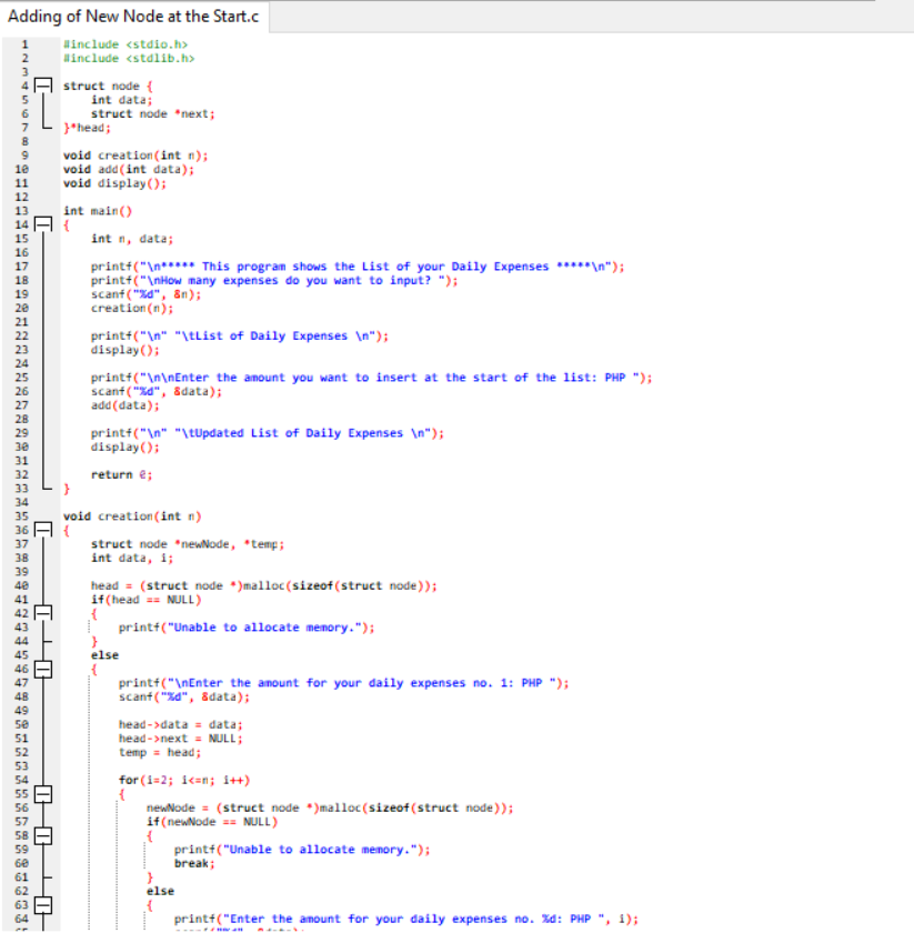 Adding of New Node at the Start.c
Hinclude <stdio.h>
Hinclude <stdlib.h>
struct node {
int data;
struct node *next;
}*head;
void creation (int n);
add (int data);
void display();
10
11
12
int main()
13
14
15
16
int n, data;
printf("\n***** This program shows the List of your Daily Expenses *****\n");
printt("\nHow many expenses do you want to input? ");
scant ("%d", 8n);
creation(n);
17
18
19
20
21
22
printt("\n" "\tList of Daily Expenses \n");
display();
23
24
printf("\n\nEnter the amount you want to insert at the start of the list: PHP ");
scanf ("zd", adata);
add (data);
25
26
27
28
29
30
printf("\n" "\tUpdated List of Daily Expenses \n");
display();
31
32
return e;
33
34
35
36
void creation (int n)
struct node *newNode, *temp;
int data, i;
37
38
39
40
head = (struct node *)malloc(sizeof(struct node));
if(head == NULL)
41
I printt("Unable to allocate memory.");
44
45
else
46
printf("\nEnter the amount for your daily expenses no. 1: PHP ");
scant ("sa", sdata);
47
48
49
se
51
52
head ->data = data;
head->next = NULL;
temp = head;
53
for (i=2; ic=n; i++)
newNode = (struct node *)malloc (sizeof (struct node));
if(newNode == NULL)
58
59
6e
61
print+("Unable to allocate memory.");
break;
62
else
printt("Enter the amount for your daily expenses no. Xd: PHP ", 1);
