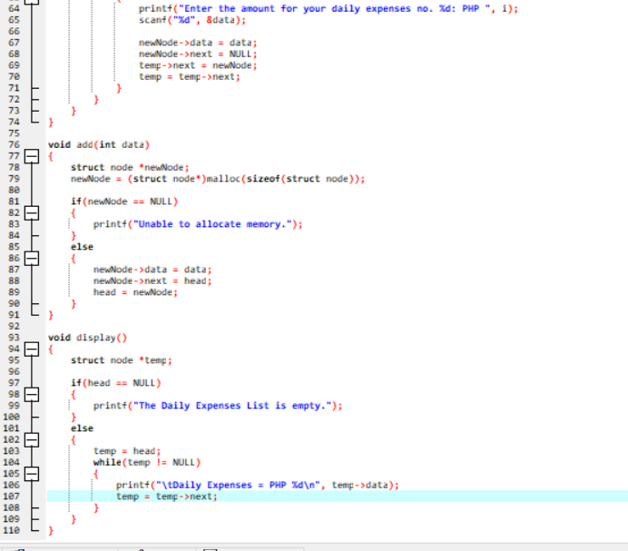 printf("Enter the amount for your daily expenses no. %d: PHP ", 1);
scanf ("a", 8data);
64
65
66
newNode - >data = data;
67
68
newNode ->next = NULL;
%3D
69
70
temp ->next = newNode;
temp = temp->next;
71
72
73
74
75
76
void add(int data)
77
78
struct node *neNode;
newNode = (struct node*)malloc (sizeof (struct node));
79
se
81
82
if(newNode - NULL)
83
84
printt("Unable to allocate memory.");
else
85
86
87
88
newNode - >data = data;
newNode - >next = head;
head = newNode;
89
se
91
92
void display()
93
94
95
struct node *temp ;
96
97
98
if(head == NULL)
99
100
I printf("The Daily Expenses List is empty.");
else
101
102
103
104
temp = head;
while(temp i= NULL)
105
106
printt("\tDaily Expenses = PHP Xa\n", temp->data);
temp = temp->next;
107
108
109
11e
