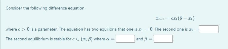 Consider the following difference equation
It41 = cz (5 –- t)
where c > 0 is a parameter. The equation has two equilibria that one is a1
0. The second one is æ2
%3D
The second equilibrium is stable for c € (a, B) where a =
and B =
