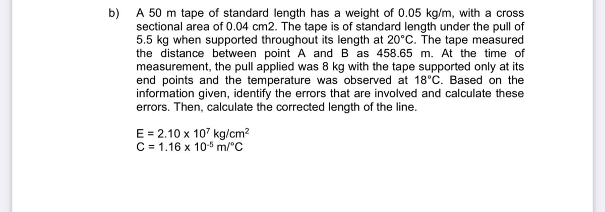 A 50 m tape of standard length has a weight of 0.05 kg/m, with a cross
b)
sectional area of 0.04 cm2. The tape is of standard length under the pull of
5.5 kg when supported throughout its length at 20°C. The tape measured
the distance between point A and B as 458.65 m. At the time of
measurement, the pull applied was 8 kg with the tape supported only at its
end points and the temperature was observed at 18°C. Based on the
information given, identify the errors that are involved and calculate these
errors. Then, calculate the corrected length of the line.
E = 2.10 x 107 kg/cm2
C = 1.16 x 10-5 m/°C
