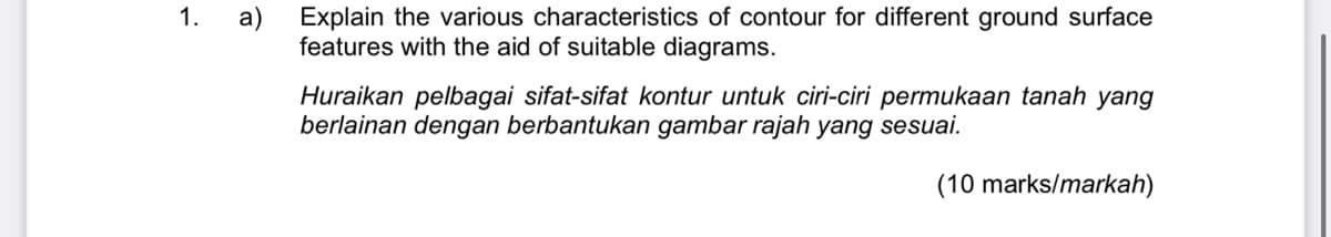 1.
a) Explain the various characteristics of contour for different ground surface
features with the aid of suitable diagrams.
Huraikan pelbagai sifat-sifat kontur untuk ciri-ciri permukaan tanah yang
berlainan dengan berbantukan gambar rajah yang sesuai.
(10 marks/markah)
