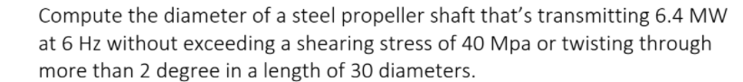 Compute the diameter of a steel propeller shaft that's transmitting 6.4 MW
at 6 Hz without exceeding a shearing stress of 40 Mpa or twisting through
more than 2 degree in a length of 30 diameters.
