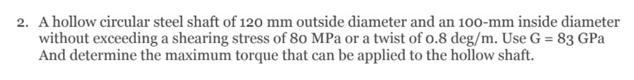 2. A hollow circular steel shaft of 120 mm outside diameter and an 100-mm inside diameter
without exceeding a shearing stress of 80 MPa or a twist of o.8 deg/m. Use G = 83 GPa
And determine the maximum torque that can be applied to the hollow shaft.
