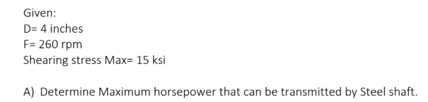 Given:
D= 4 inches
F= 260 rpm
Shearing stress Max= 15 ksi
A) Determine Maximum horsepower that can be transmitted by Steel shaft.
