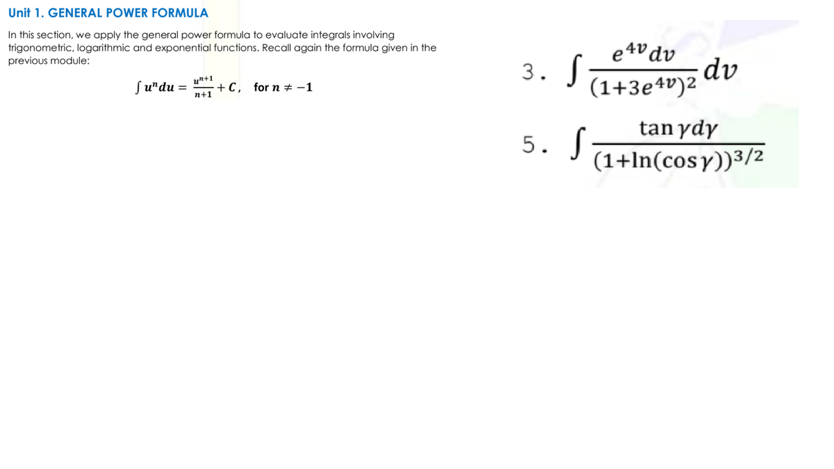 Unit 1. GENERAL POWER FORMULA
In this section, we apply the general power formula to evaluate integrals involving
trigonometric, logarithmic and exponential functions. Recall again the formula given in the
previous module:
e4v dv
3. S
(1+3e4v)2 dv
un+1
Su"du
+ C, for n ± -1
n+1
5. S
tan ydy
(1+ln(cosy))3/2
