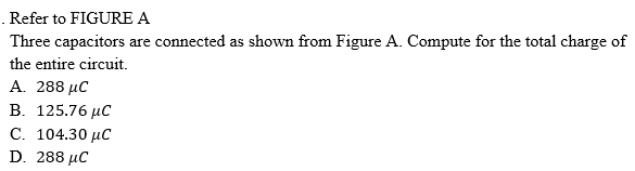 .Refer to FIGURE A
Three capacitors are connected as shown from Figure A. Compute for the total charge of
the entire circuit.
A. 288 µC
В. 125.76 иС
C. 104.30 µC
D. 288 μC
