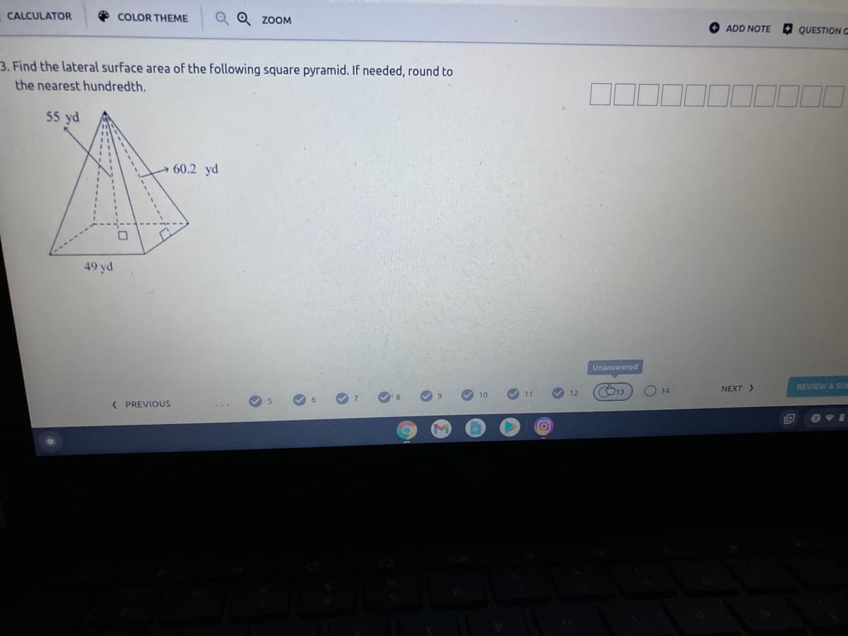 * COLOR THEME
Q Q ZOOM
CALCULATOR
ADD NOTE
QUESTION G
3. Find the lateral surface area of the following square pyramid. If needed, round to
the nearest hundredth.
55 yd
60.2 yd
49 yd
Unanswered
REVIEW & SUB
13
NEXT >
14
( PREVIOUS
