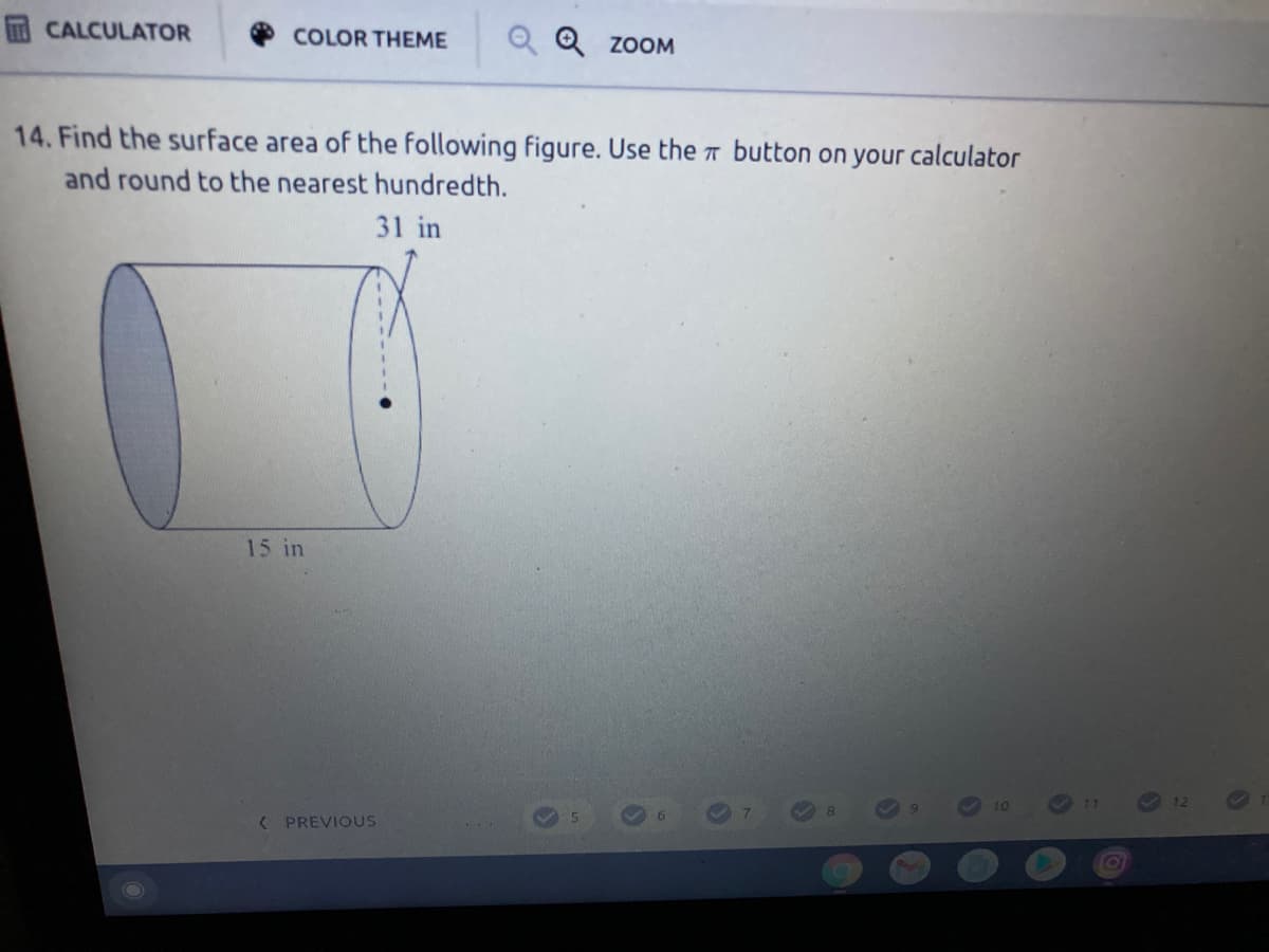 CALCULATOR
COLOR THEME
Q Q ZOOM
14. Find the surface area of the following figure. Use the T button on your calculator
and round to the nearest hundredth.
31 in
15 in
12
10
< PREVIOUS
