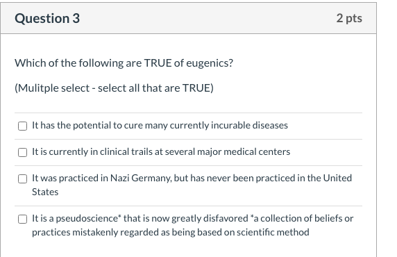 Which of the following are TRUE of eugenics?
(Mulitple select - select all that are TRUE)
It has the potential to cure many currently incurable diseases
It is currently in clinical trails at several major medical centers
It was practiced in Nazi Germany, but has never been practiced in the United
States
It is a pseudoscience* that is now greatly disfavored "a collection of beliefs or
practices mistakenly regarded as being based on scientific method
