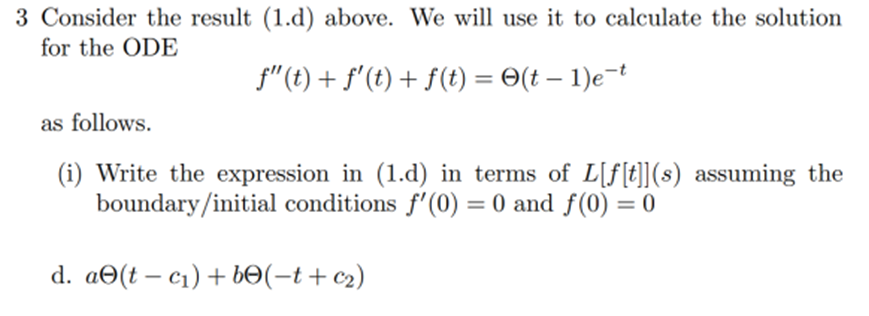 3 Consider the result (1.d) above. We will use it to calculate the solution
for the ODE
ƒ"(t) + ƒ' (t) + f(t) = (t - 1)e-t
as follows.
(i) Write the expression in (1.d) in terms of L[ƒ[t]](s) assuming the
boundary/initial conditions f'(0) = 0 and f(0) = 0
d. ae(t - c₁) + bе(−t+c₂)