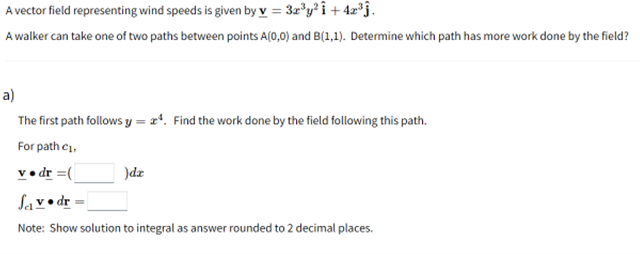 A vector field representing wind speeds is given by v = 3z®y? î + 4z*j.
A walker can take one of two paths between points A(0,0) and B(1,1). Determine which path has more work done by the field?
a)
The first path follows y = x*. Find the work done by the field following this path.
For path ci,
v• dr =(
)dr
Sav• dr
Note: Show solution to integral as answer rounded to 2 decimal places.
