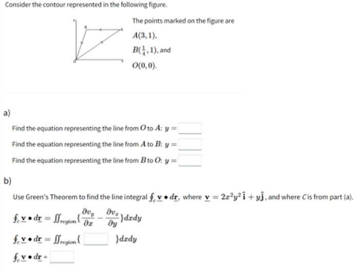 Consider the contour represented in the following figure.
The points marked on the figure are
A(3, 1),
B(,1), and
O(0,0).
a)
Find the equation representing the line from O to A: y =
Find the equation representing the line from A to B: y =
Find the equation representing the line from B to O: y = |
b)
Use Green's Theorem to find the line integral f, v • dr, where v = 2x²y² i + y3, and where Cis from part (a).
f. v • dr = 0region{
dv,.
}dzdy
dz
f. v • dr = 0region {
f.v• dr -
}dzdy
