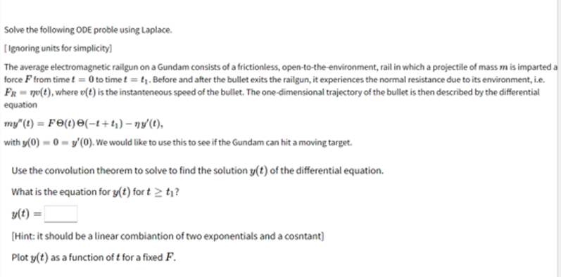 Solve the following ODE proble using Laplace.
[Ignoring units for simplicity]
The average electromagnetic railgun on a Gundam consists of a frictionless, open-to-the-environment, rail in which a projectile of mass m is imparted a
force F from time t = 0 to time f = ₁. Before and after the bullet exits the railgun, it experiences the normal resistance due to its environment, i.e.
FR = n(t), where v(t) is the instanteneous speed of the bullet. The one-dimensional trajectory of the bullet is then described by the differential
equation
my" (t) = Fə(t)=(−1+₁)-ny'(t),
with y(0)=0-3'(0). We would like to use this to see if the Gundam can hit a moving target.
Use the convolution theorem to solve to find the solution y(t) of the differential equation.
What is the equation for y(t) for t > t₁?
y(t) =
[Hint: it should be a linear combiantion of two exponentials and a cosntant]
Plot y(t) as a function of t for a fixed F.