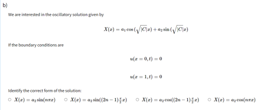 b)
We are interested in the oscillatory solution given by
If the boundary conditions are
Identify the correct form of the solution:
○ X(x) = a₂ sin(nπx) ○ X(x) = a₂ sin((2n-1)=x)
cos (√|C|x) + a2 sin (√|C|x)
u(x = 0,t) = 0
u(x = 1,t) = 0
OX(x) = a₂ cos((2n-1)=r)
X(x) = a₁ cos(
O X(x)= a₂ cos(nxx)