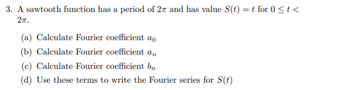 3. A sawtooth function has a period of 27 and has value S(t) = t for 0 < t <
2TT.
(a) Calculate Fourier coefficient ao
(b) Calculate Fourier coefficient an
(c) Calculate Fourier coefficient bn
(d) Use these terms to write the Fourier series for S(t)