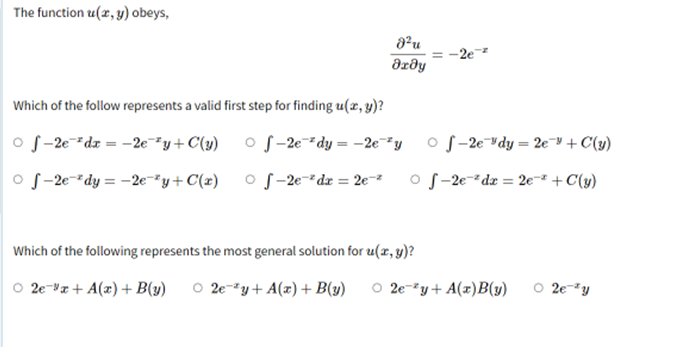 The function z(x, y) obeys,
8²u
= -2e-²
Ərəy
Which of the follow represents a valid first step for finding u(x, y)?
of-2e dx = -2e¯²y+C(y) of-2e²dy = -2eyf-2e dy = 2e " + C(y)
of-2e-dy=-2e-2y+C(x) -2e-²dr = 2e-²
Of-2e²dx = 2e-* + C(y)
Which of the following represents the most general solution for u(x, y)?
O 2e x + A(x) + B(y) O 2e-2y+ A(x) + B(y) O 2e-2y+A(x)B(y)
○ 2e y