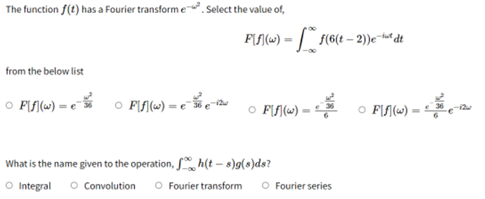 The function f(t) has a Fourier transform e-. Select the value of,
P[ƒ(w) = f(6(t - 2))e-tut dt
from the below list
○ F[f](w) = e
○ F[f] (w) = e-se-i2w
36
○ F[f](w) =
○ Ff(w) =
=
What is the name given to the operation, h(t-s)g(s)ds?
O Integral O Convolution O Fourier transform O Fourier series
36