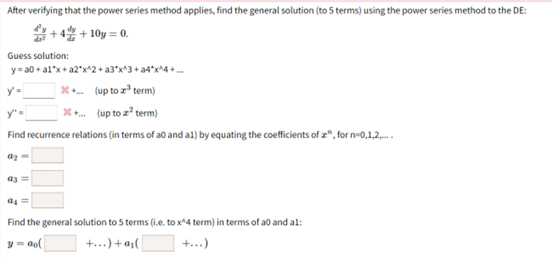 After verifying that the power series method applies, find the general solution (to 5 terms) using the power series method to the DE:
+ 4 + 10y = 0.
Guess solution:
y = a0 + al*x+ a2*x^2 + a3*x^3+ a4*x^4 + .
y'=
* . (up to z term)
y" =
* . (up to z? term)
Find recurrence relations (in terms of a0 and a1) by equating the coefficients of z", for n=0,1,2,.
az
az =
a4
Find the general solution to 5 terms (i.e. to x^4 term) in terms of a0 and al:
y = ao(
+...) + a1(
+...)
