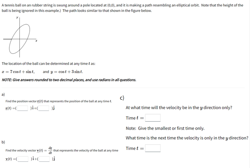 A tennis ball on an rubber string is swung around a pole located at (0,0), and it is making a path resembling an elliptical orbit. Note that the height of the
ball is being ignored in this example.) The path looks similar to that shown in the figure below.
The location of the ball can be determined at any time t as:
x = 7 cost + sin t, and y = cost + 3sin t.
NOTE: Give answers rounded to two decimal places, and use radians in all questions.
a)
c)
Find the position vector I(t) that represents the position of the ball at any time t.
r(t) =(
At what time will the velocity be in the y direction only?
Time t =
Note: Give the smallest or first time only.
What time is the next time the velocity is only in the y direction?
b)
dr
that represents the velocity of the ball at any time
dt
Time t =
Find the velocity vector v(t)
v(t) =(
