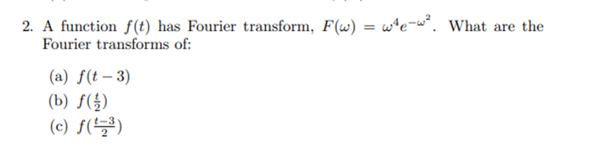 2. A function f(t) has Fourier transform, F(w) = we-w². What are the
Fourier transforms of:
(a) f(t-3)
(b) f(1/2)
(c) f(¹=³)