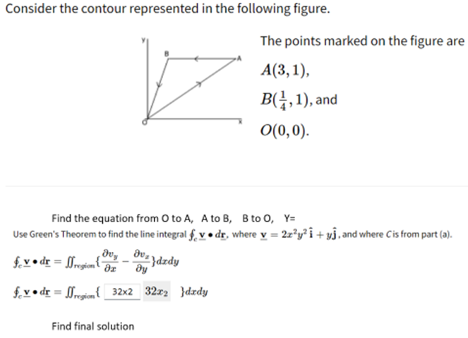 Consider the contour represented in the following figure.
The points marked on the figure are
А(3, 1),
B(금, 1), and
O(0,0).
Find the equation from O to A, A to B, B to 0, Y=
Use Green's Theorem to find the line integral f. v • dr, where y = 2z°y?i +yj, and where Cis from part (a).
dv, dv .
f.v•dr = [Mregiom{
)dzdy
əz
dy
fv • dr = [rgiem{ 32x2 32x2 }dzdy
Find final solution
