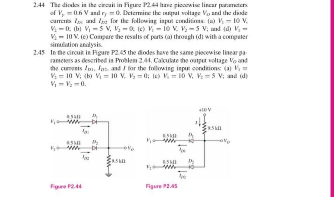 2.44 The diodes in the circuit in Figure P2.44 have piecewise linear parameters
of Vy 0.6 V and r; 0. Determine the output voltage Vo and the diode
currents Ipi and Ip2 for the following input conditions: (a) V 10 V,
V2 = 0; (b) V = 5 v, V = 0; (c) V = 10 V, V = 5 V; and (d) Vi =
V2 = 10 V. (e) Compare the results of parts (a) through (d) with a computer
simulation analysis.
2.45 In the circuit in Figure P2.45 the diodes have the same piecewise linear pa-
rameters as described in Problem 2.44. Calculate the output voltage Vo and
the currents Ipt, Ip2, and I for the following input conditions: (a) Vi =
V2 = 10 V; (b) Vị = 10 V, V2 = 0; (c) V = 10 V, V2 = 5 V; and (d)
V = V2 = 0.
+10 V
0.5 k2
D
Voww
9.5 kf2
0.5 k2
Vo ww
Ki
0.5 ka
ww
oVo
9,5 k2
0.5 k2
D2
V,o ww
Figure P2.44
Figure P2.45
