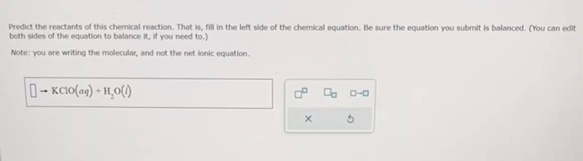 Predict the reactants of this chemical reaction. That is, fill in the left side of the chemical equation. Be sure the equation you submit is balanced. (You can edit
both sides of the equation to balance it, if you need to.)
Note: you are writing the molecular, and not the net lonic equation.
-KCIO(aq) + H₂O(1)
4
X
0 ローロ