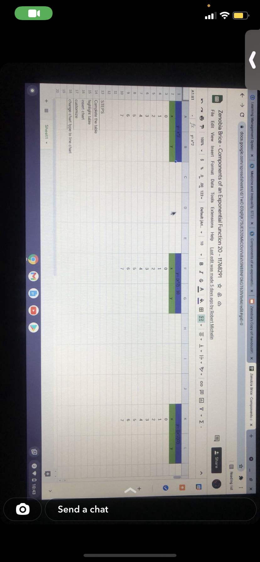 Send a chat
O Learning Management Syste x
S Medicine and Inequality. STEA X
8 Components of an exponentia x
O Zenobia's Copy of Handout#s x
f Zenobia Brice- Components o x
+ → C
docs.google.com/spreadsheets/d/1wC-D3qRjK75UE520MkCOoVx8xh5N88NFDkGT63V8eM/edit#gid3D0
E Reading list
Zenobia Brice - Components of an Exponential Function 20 -11768291 * @ O
* Share
File Edit View Insert Format Data Tools Extensions Help
Last edit was made 5 days ago by Robert Michelin
100% -
% 0 .00 123-
Default (Arl. -
BIS A
10
Go D Y -
A1:B1
fx
y= x^2
B
D
K
1.
y= x2
y= (x^2) - 10
y ((x^2y2)
3.
1
1
5
2
2
2
6
3.
3
4.
4.
5.
6
6.
10
7.
17
11
12
13
STEPS
14
Complete the table
15
highlight table
16
insert chart
17
customize
18
change chart type to line chart
19
20
Sheet1 -
O 10:43
