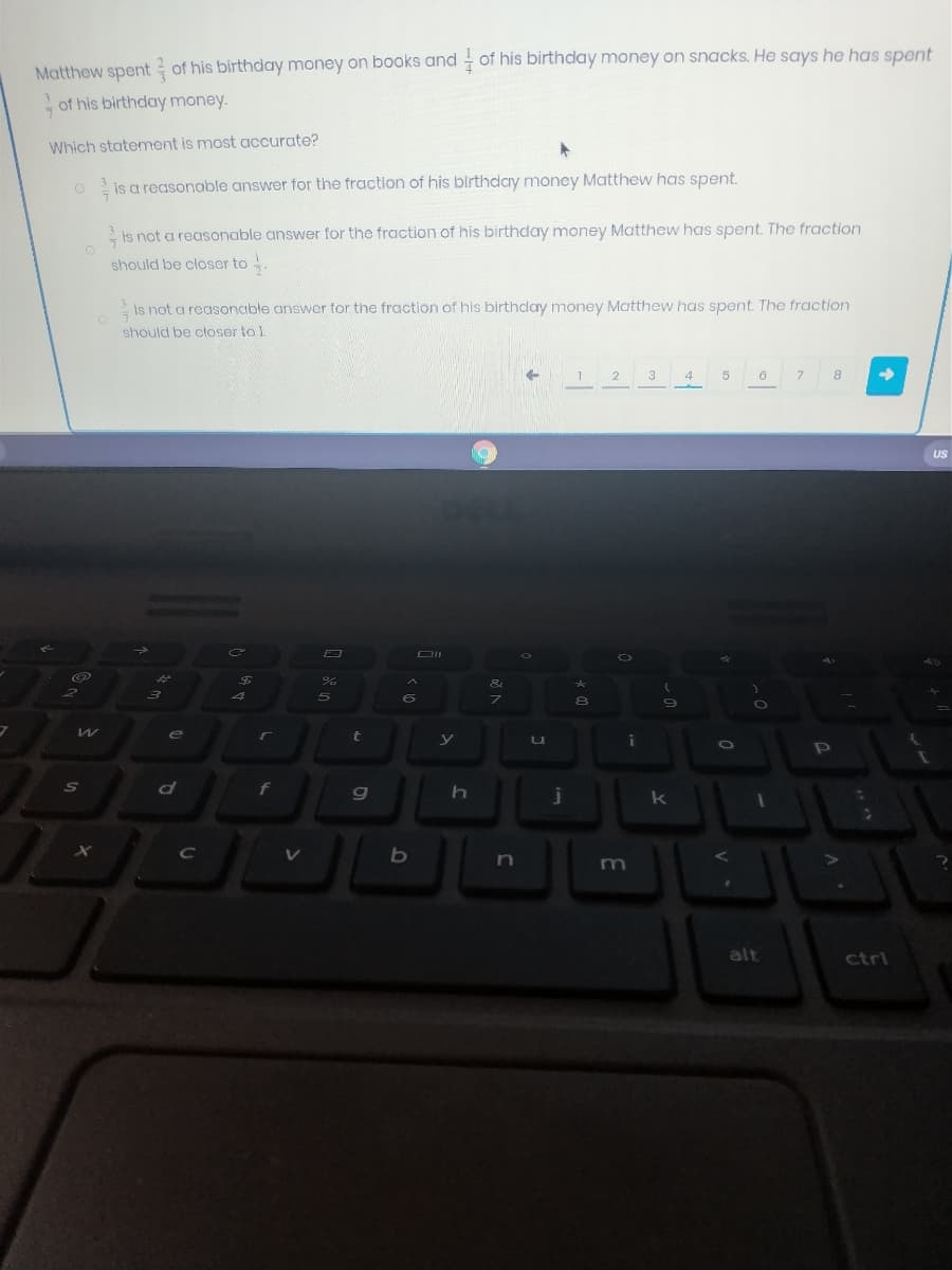 Matthew spent of his birthday money on books and of his birthday money on snacks. He says he has spent
of his birthday money.
Which statement is most accurate?
is a reasonable answer for the fraction of his blrthday money Matthew has spent.
is not a reasonable answer for the fraction of his birthday money Matthew has spent. The fraction
should be closer to
is not a reasonable answer for the fraction of his birthday money Matthew has spent. The fraction
should be ctoser to ).
2
3
4
5
6
8
US
e
t
f
n
m
alt
ctri
