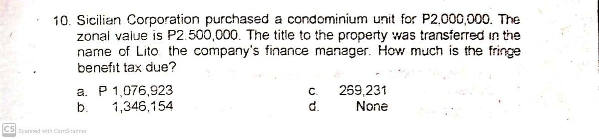 10. Sicilian Corporation purchased a condominium unit for P2,000,000. The
zonal value is P2.500,000. The title to the property was transferred in the
name of Lito. the company's finance manager. How much is the fringe
benefit tax due?
a. P 1,076,923
b.
269,231
d.
C.
1,346,154
None
CS Scanned with CamScanner
