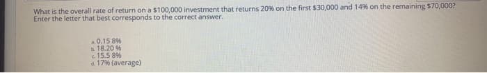 What is the overall rate of return on a $100,000 investment that returns 20% on the first $30,000 and 14% on the remaining $70,000?
Enter the letter that best corresponds to the correct answer.
0.15 8%
18.20 %
15.5 8%
a 17% (average)