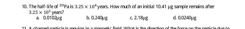 10. The half-life of 231Pa is 3.25 x 10* years. How much of an initial 10.41 µg sample remains after
3.25 x 105 years?
a. 0.0102ug
b. 0.240µg
c.2.18µg
d. 0.0240µg
11 A charged particle is moving in a magnetic field What is the direction of the force on the particle due to
