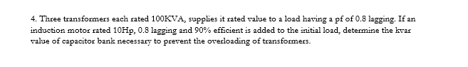 4. Three transformers each rated 100KVA, supplies it rated value to a load having a pf of 0.8 lagging. If an
induction motor rated 10HP, 0.8 lagging and 90% efficient is added to the initial load, determine the kvar
value of capacitor bank necessary to prevent the overloading of transformers.
