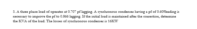 5. A three phase load of operates at 0.707 pf lagging. A synchronous condenser having a pf of 0.609leading is
necessary to improve the pf to 0.866 lagging. If the initial load is maintained after the correction, determine
the KVA of the load. The losses of synchronous condenser is 16KW
