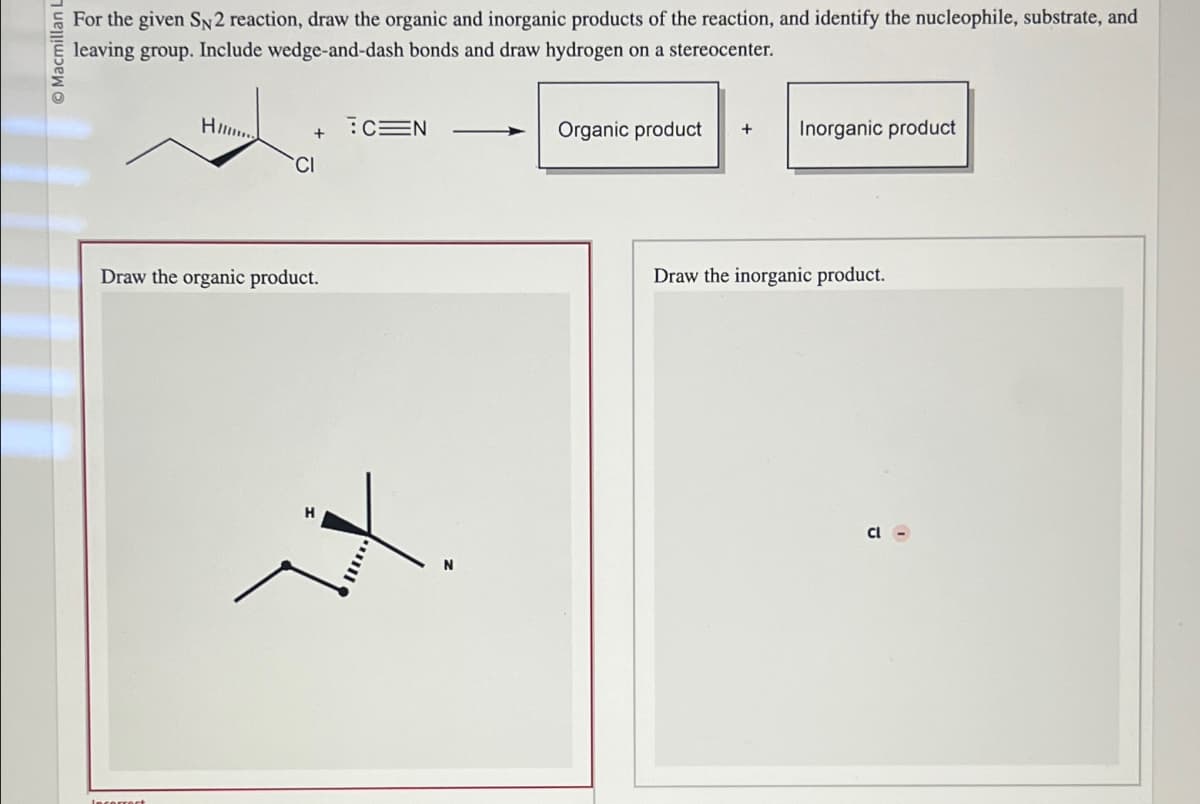 Macmillan L
For the given SN2 reaction, draw the organic and inorganic products of the reaction, and identify the nucleophile, substrate, and
leaving group. Include wedge-and-dash bonds and draw hydrogen on a stereocenter.
Hi
CEN
+
CI
Draw the organic product.
+.
Organic product +
Inorganic product
Draw the inorganic product.
cl-