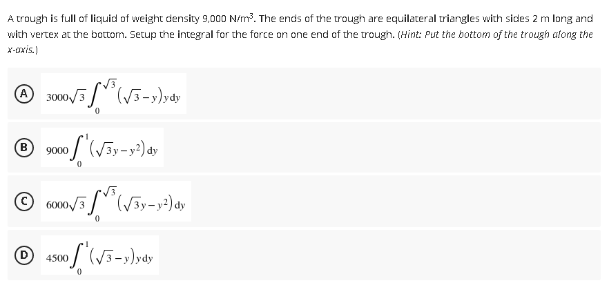 A trough is full of liquid of weight density 9,000 N/m³. The ends of the trough are equilateral triangles with sides 2 m long and
with vertex at the bottom. Setup the integral for the force on one end of the trough. (Hint: Put the bottom of the trough along the
x-axis.)
√3
A
3000√3
(√3-y)ydy
1
(B 9000
of (√3y-y²) dy
0
Ⓒ6000√/3³ (√3y-y²) dy
0
Ⓒ 2500 / (√3-y)ydy
D