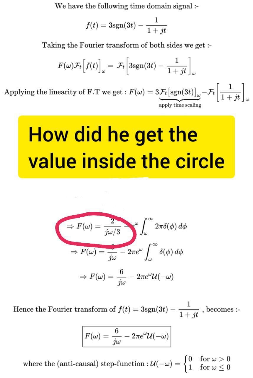 We have the following time domain signal :-
1
f(t) = 3sgn(3t).
1 + jt
Taking the Fourier transform of both sides we get :-
F(w)F: [f(t)] = Fr [3sgn(3t) — 1+5tl.
1
Applying the linearity of F.T we get : F(w) = 3Ft [sgn(3t) w-Ft [1 + 5t]
+jt
apply time scaling
How did he get the
value inside the circle
⇒ F(w) =
-
⇒ F(w)
2
jw/3
=
⇒ F(w) =
6
jw
F(w):
6
jw
* 278 (4) d
8
• 5 (4) dø
2πew
Hence the Fourier transform of f(t) = 3sgn(3t)
2πеⓇU(-w)
لها
2πеU(-w)
1
1+ jt
where the (anti-causal) step-function : U(-w) = {1
"
becomes :-
for w> 0
for w≤ 0