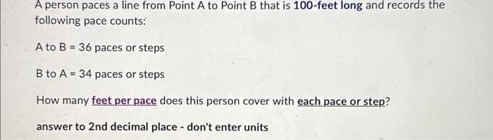 A person paces a line from Point A to Point B that is 100-feet long and records the
following pace counts:
A to B = 36 paces or steps
B to A = 34 paces or steps
How many feet per pace does this person cover with each pace or step?
answer to 2nd decimal place - don't enter units