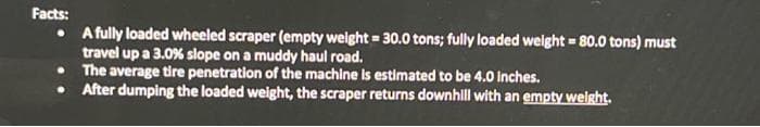 Facts:
• A fully loaded wheeled scraper (empty weight = 30.0 tons; fully loaded weight = 80.0 tons) must
travel up a 3.0 % slope on a muddy haul road.
The average tire penetration of the machine is estimated to be 4.0 inches.
After dumping the loaded weight, the scraper returns downhill with an empty weight.