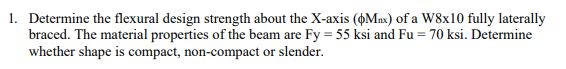 1. Determine the flexural design strength about the X-axis (Max) of a W8x10 fully laterally
braced. The material properties of the beam are Fy = 55 ksi and Fu = 70 ksi. Determine
whether shape is compact, non-compact or slender.