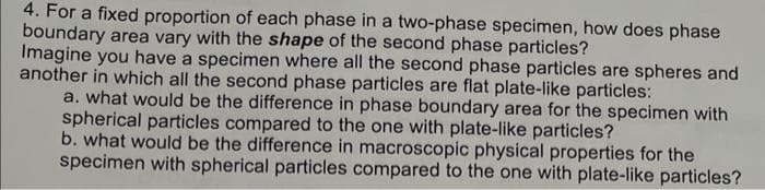 4. For a fixed proportion of each phase in a two-phase specimen, how does phase
boundary area vary with the shape of the second phase particles?
Imagine you have a specimen where all the second phase particles are spheres and
another in which all the second phase particles are flat plate-like particles:
a. what would be the difference in phase boundary area for the specimen with
spherical particles compared to the one with plate-like particles?
b. what would be the difference in macroscopic physical properties for the
specimen with spherical particles compared to the one with plate-like particles?