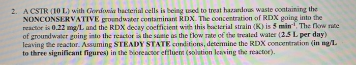 2. A CSTR (10 L) with Gordonia bacterial cells is being used to treat hazardous waste containing the
NONCONSERVATIVE groundwater contaminant RDX. The concentration of RDX going into the
reactor is 0.22 mg/L and the RDX decay coefficient with this bacterial strain (K) is 5 min¹. The flow rate
of groundwater going into the reactor is the same as the flow rate of the treated water (2.5 L per day)
leaving the reactor. Assuming STEADY STATE conditions, determine the RDX concentration (in ng/L
to three significant figures) in the bioreactor effluent (solution leaving the reactor).