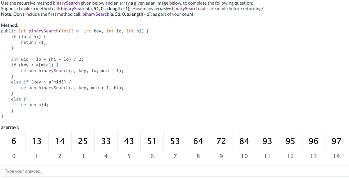 Use the recursive method binarySearch given below and an array a given as an image below, to complete the following question:
Suppose I make a method call: binarySearch(a, 51, 0, a.length - 1);. How many recursive binarySearch calls are made before returning?
Note: Don't include the first method call: binarySearch(a, 51, 0, a.length - 1); as part of your count.
Method:
public int binarySearch(int[] n, int key, int lo, int hi) {
if (lohi) {
return -1;
}
int mid= lo + (hi - lo) / 2;
if (keya[mid]) {
}
else if (key > a[mid]) {
}
}
else {
}
a (array):
return binarySearch(a, key, lo, mid - 1);
6
0
return binarySearch(a, key, mid + 1, hi);
return mid;
13
1
Type your answer...
14
2
5 3
3
25
33
4
43
5
51
6
53 64 72
7
8
9
84
34
10
9
93
11
95 96 97
12
13
14