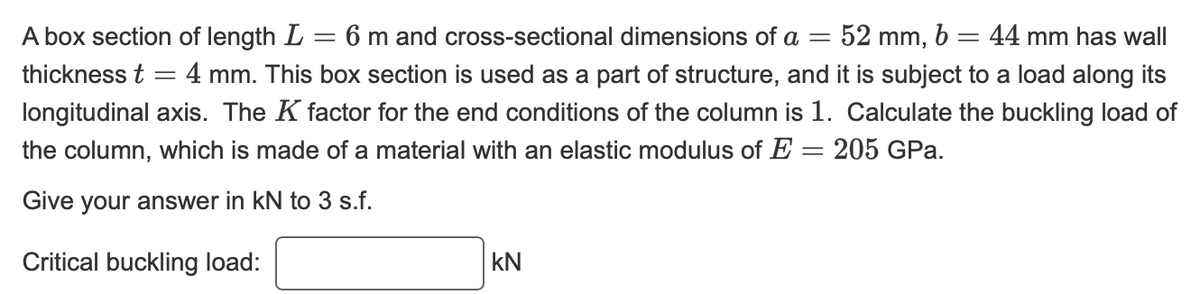 A box section of length L = 6 m and cross-sectional dimensions of a = 52 mm, b = 44 mm has wall
thickness t = 4 mm. This box section is used as a part of structure, and it is subject to a load along its
longitudinal axis. The K factor for the end conditions of the column is 1. Calculate the buckling load of
the column, which is made of a material with an elastic modulus of E = 205 GPa.
Give your answer in kN to 3 s.f.
Critical buckling load:
KN