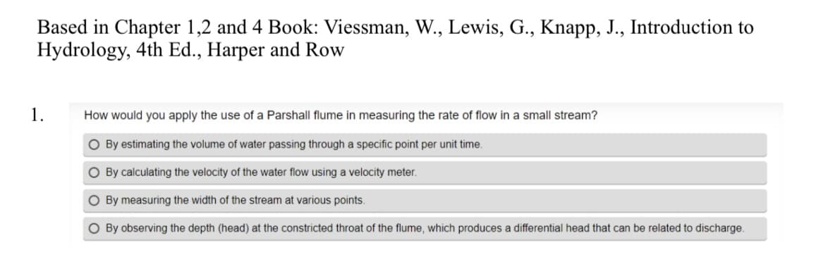 Based in Chapter 1,2 and 4 Book: Viessman, W., Lewis, G., Knapp, J., Introduction to
Hydrology, 4th Ed., Harper and Row
1.
How would you apply the use of a Parshall flume in measuring the rate of flow in a small stream?
O By estimating the volume of water passing through a specific point per unit time.
O By calculating the velocity of the water flow using a velocity meter.
O By measuring the width of the stream at various points.
O By observing the depth (head) at the constricted throat of the flume, which produces a differential head that can be related to discharge.